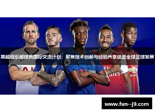 英超俱乐部球员国际交流计划：聚焦技术创新与经验共享促进全球足球发展