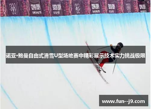 诺亚·鲍曼自由式滑雪U型场地赛中精彩展示技术实力挑战极限