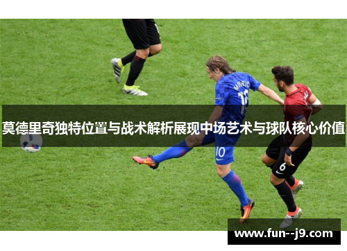 莫德里奇独特位置与战术解析展现中场艺术与球队核心价值