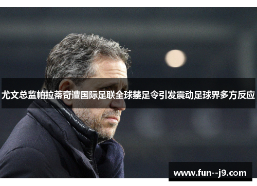 尤文总监帕拉蒂奇遭国际足联全球禁足令引发震动足球界多方反应